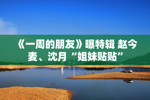 《一周的朋友》曝特辑 赵今麦、沈月“姐妹贴贴”