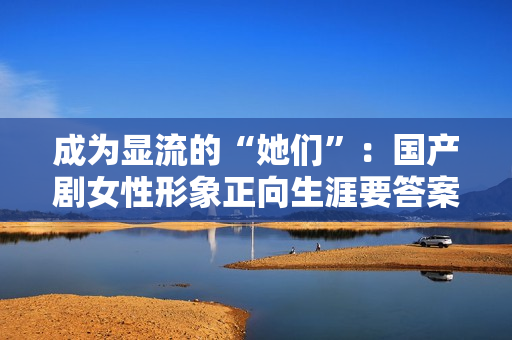 成为显流的“她们”：国产剧女性形象正向生涯要答案