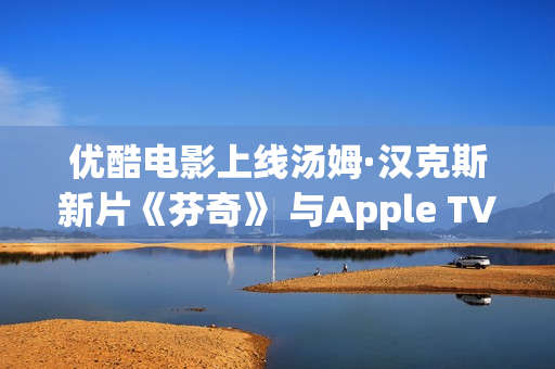 优酷电影上线汤姆·汉克斯新片《芬奇》 与Apple TV+全球线上刊行 优酷电影上线汤姆·汉克斯新片《芬奇》 与Apple TV+全球线上刊行