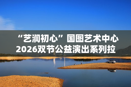  “艺润初心”国图艺术中心2026双节公益演出系列拉开帷幕