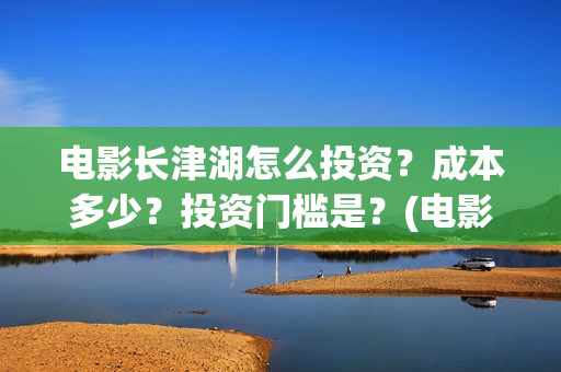 电影长津湖怎么投资？成本多少？投资门槛是？(电影长津湖咋样)