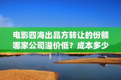 电影四海出品方转让的份额哪家公司溢价低？成本多少？(电影四海拍摄)