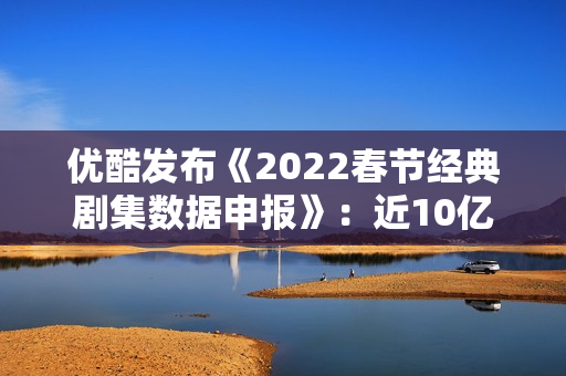 优酷发布《2022春节经典剧集数据申报》:近10亿人次重温经典,文明跨年成新趋向 优酷发布《2022春节经典剧集数据申报》:近10亿人次重温经典,文明跨年成新趋向