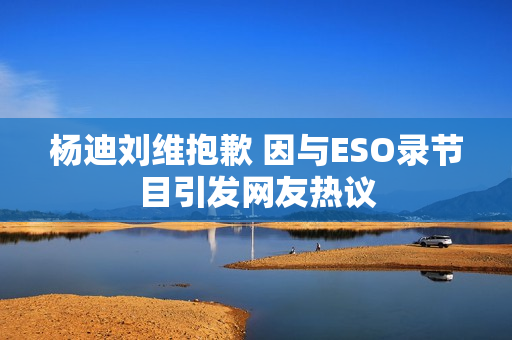 杨迪刘维抱歉 因与ESO录节目引发网友热议
