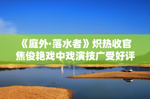 《庭外·落水者》炽热收官 焦俊艳戏中戏演技广受好评