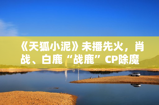 《天狐小泥》未播先火，肖战、白鹿“战鹿”CP除魔卫道
