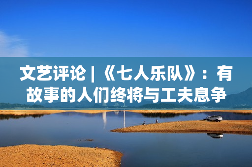 文艺评论 | 《七人乐队》：有故事的人们终将与工夫息争