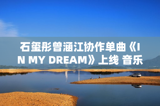 石玺彤曾涵江协作单曲《IN MY DREAM》上线 音乐综艺作品不时火力全开