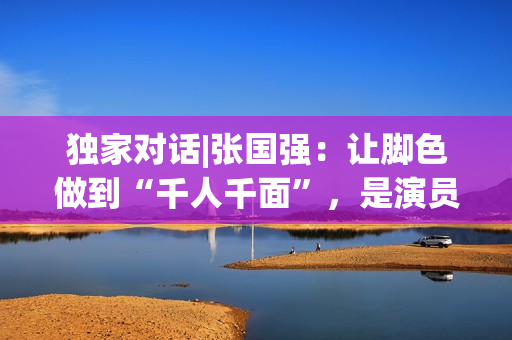 独家对话|张国强：让脚色做到“千人千面”，是演员的最高境地