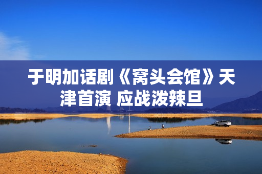于明加话剧《窝头会馆》天津首演 应战泼辣旦