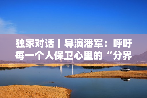 独家对话丨导演潘军:呼吁每一个人保卫心里的“分界线” 独家对话丨导演潘军:呼吁每一个人保卫心里的“分界线”