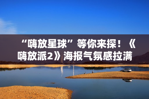 “嗨放星球”等你来探！《嗨放派2》海报气氛感拉满