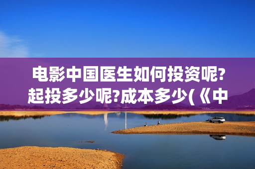 电影中国医生如何投资呢?起投多少呢?成本多少(《中国医生》电影片段)