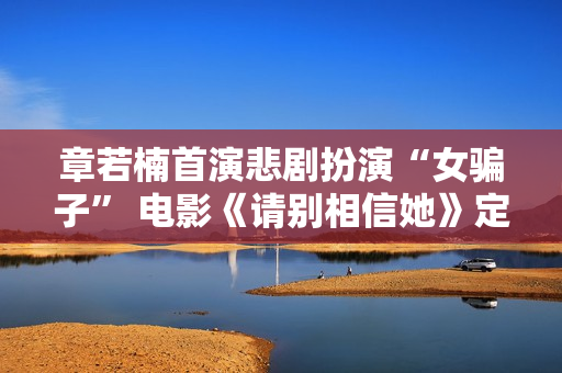 章若楠首演悲剧扮演“女骗子” 电影《请别相信她》定档9月9日
