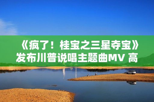 《疯了！桂宝之三星夺宝》发布川普说唱主题曲MV 高质量国漫合家欢大笑一夏