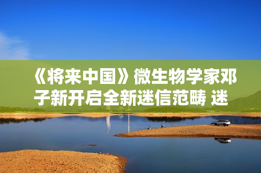 《将来中国》微生物学家邓子新开启全新迷信范畴 迷信青年徐志胜说明注解上亿年微生物