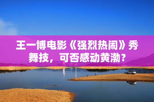 王一博电影《强烈热闹》秀舞技，可否感动黄渤？