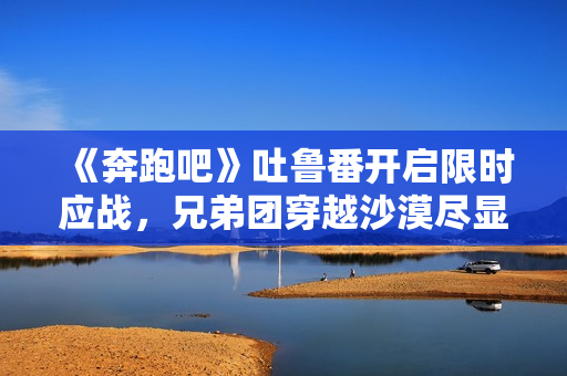 《奔跑吧》吐鲁番开启限时应战,兄弟团穿越沙漠尽显浪漫友谊 《奔跑吧》吐鲁番开启限时应战,兄弟团穿越沙漠尽显浪漫友谊