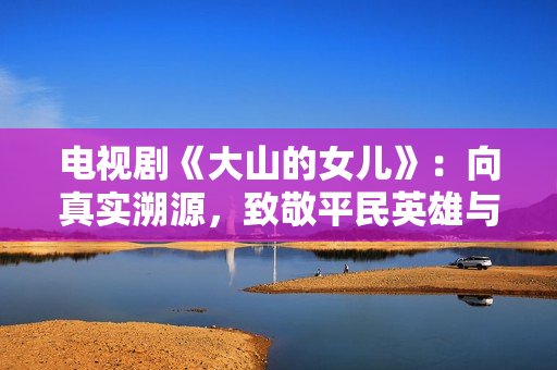 电视剧《大山的女儿》：向真实溯源，致敬平民英雄与时代楷模