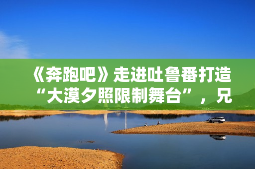 《奔跑吧》走进吐鲁番打造“大漠夕照限制舞台”，兄弟团应战蔡徐坤新歌跳舞