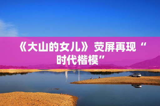 《大山的女儿》 荧屏再现“时代楷模”