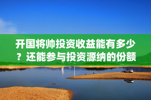 开国将帅投资收益能有多少？还能参与投资源纳的份额吗？(开国将帅授勋1955投资成本)