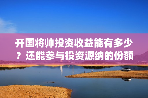 开国将帅投资收益能有多少？还能参与投资源纳的份额吗？(开国将帅有投资价值吗)