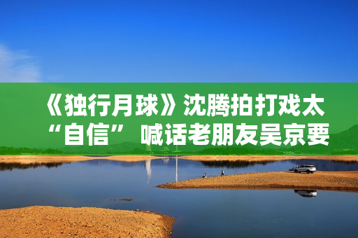 《独行月球》沈腾拍打戏太“自信” 喊话老朋友吴京要加油 《独行月球》沈腾拍打戏太“自信” 喊话老朋友吴京要加油