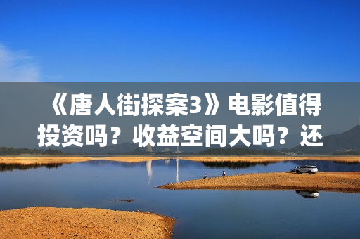 《唐人街探案3》电影值得投资吗？收益空间大吗？还有份额吗？(唐人街探案3演员表)
