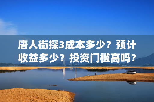 唐人街探3成本多少？预计收益多少？投资门槛高吗？(唐人街探三讲什么)