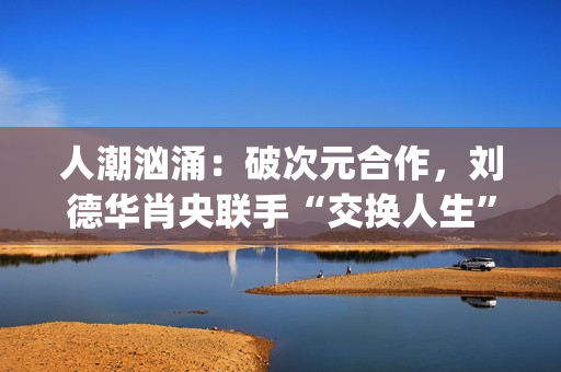 人潮汹涌：破次元合作，刘德华肖央联手“交换人生”，票房预计如何？(人潮汹涌破亿海报)