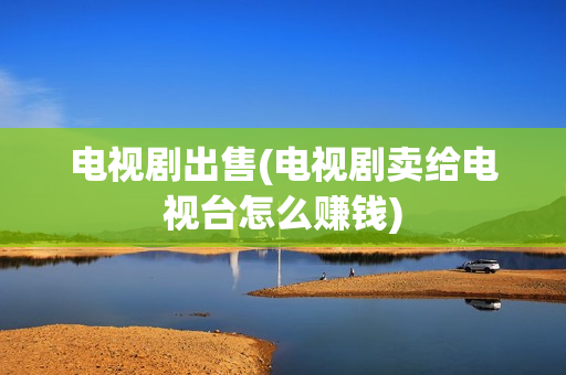 电视剧出售(电视剧卖给电视台怎么赚钱)