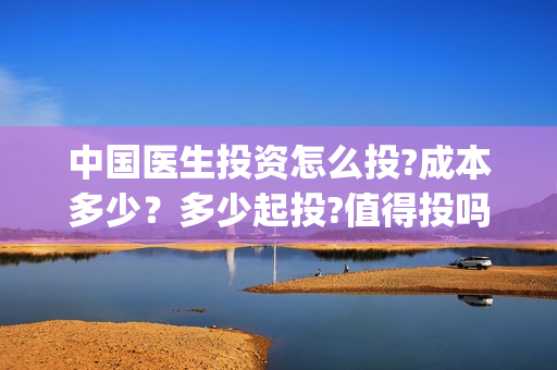 中国医生投资怎么投?成本多少？多少起投?值得投吗?(中国医生谁投资)