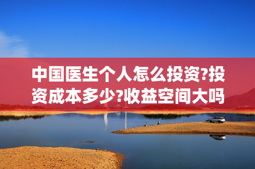 中国医生个人怎么投资?投资成本多少?收益空间大吗?(中国医生个人简介)