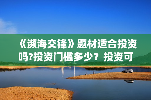 《濒海交锋》题材适合投资吗?投资门槛多少?投资可盈利率多少?(濒海交锋演员照片) 《濒海交锋》题材适合投资吗?投资门槛多少?投资可盈利率多少?(濒海交锋演员照片)