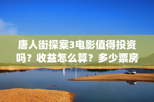 唐人街探案3电影值得投资吗?收益怎么算?多少票房能回本?(唐人街探案3电影演员表) 唐人街探案3电影值得投资吗?收益怎么算?多少票房能回本?(唐人街探案3电影演员表)