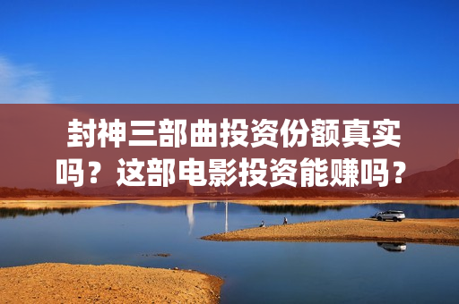  封神三部曲投资份额真实吗？这部电影投资能赚吗？ (封神三部曲投资多少)