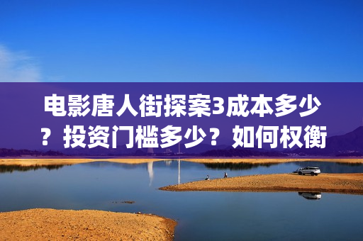 电影唐人街探案3成本多少？投资门槛多少？如何权衡投资项目的利弊和价值？(电影唐人街探案3)