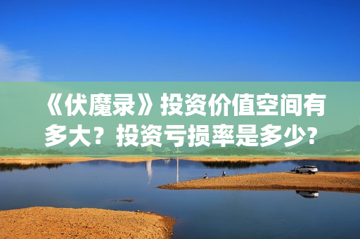 《伏魔录》投资价值空间有多大？投资亏损率是多少?值得投资吗？(伏魔录攻略)