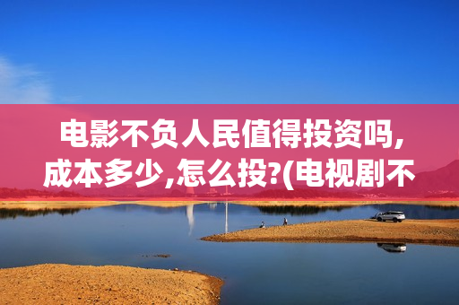 电影不负人民值得投资吗,成本多少,怎么投?(电视剧不负人民)
