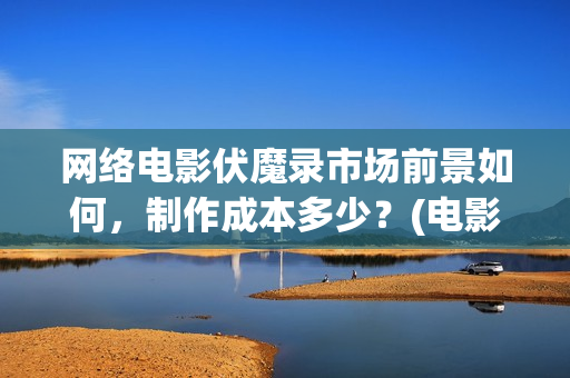 网络电影伏魔录市场前景如何，制作成本多少？(电影伏魔录在线观看)
