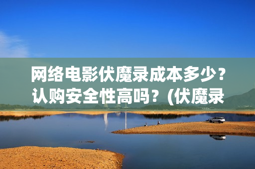 网络电影伏魔录成本多少？认购安全性高吗？(伏魔录演员表)