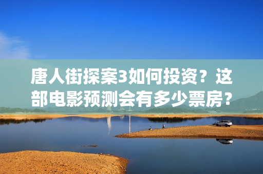 唐人街探案3如何投资？这部电影预测会有多少票房？(唐人街探案3令人失望)