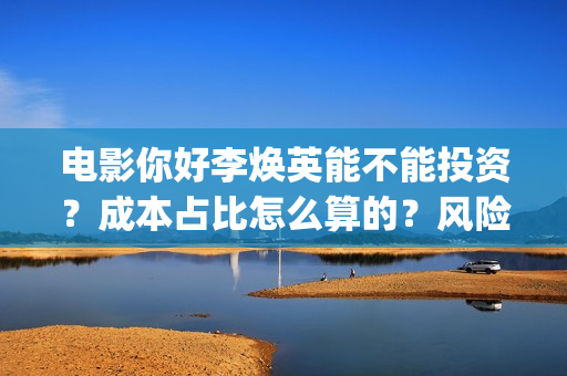 电影你好李焕英能不能投资？成本占比怎么算的？风险怎么评估？(电影你好李焕英免费高清在线观看)