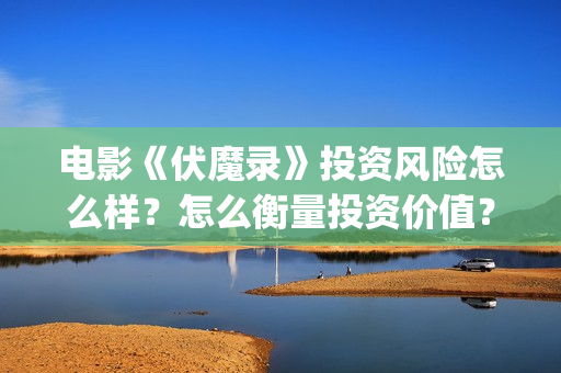 电影《伏魔录》投资风险怎么样？怎么衡量投资价值？投资收益周期多久？  (伏魔录在线看)