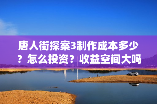 唐人街探案3制作成本多少？怎么投资？收益空间大吗？(唐人街探案 3)