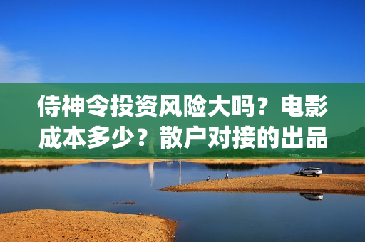 侍神令投资风险大吗？电影成本多少？散户对接的出品方真实吗？(侍神令投资公司)