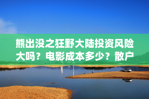 熊出没之狂野大陆投资风险大吗？电影成本多少？散户对接的出品方真实吗？(熊出没之狂野大陆完整版免费播放)