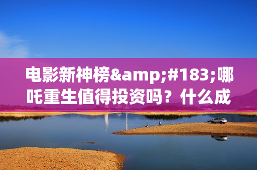 电影新神榜·哪吒重生值得投资吗？什么成本？个人认购版权流程是？(电影新神榜哪吒重生)