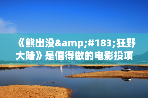《熊出没·狂野大陆》是值得做的电影投项目吗？参与成本多少？有何盈利点？(熊出没·狂野大陆影片)